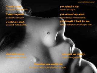 sandro.al®slidemusical

I cried a tear,                                       you wiped it dry.
Eu chorei uma lágrima,                                você a enxugou.

I was confused,                                       you cleared my mind.
Eu estava confuso,                                    você clareou minha mente.

I sold my soul,                                       you bought it back for me.
Eu vendi minha alma,                                  você a comprou de volta pra mim.




And held me up                                         and gave me dignity.
E segurou-me no alto                                   e deu-me dignidade.


                             Somehow you needed me.
                         De algum modo você precisou de mim.
 