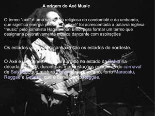 O termo "axé" é uma saudação religiosa do candomblé e da umbanda, que significa energia positiva. Ao “axé” foi acrescentada a palavra inglesa “music” pelo jornalista Hagamenon Brito, para formar um termo que designaria pejorativamente música dançante com aspirações  internacionais. A origem do Axé Music O Axé é um gênero musical surgido no estado da  Bahia  na década de 1980, durante as manifestações populares do  carnaval  de  Salvador ,que mistura  Frevo  pernambucano, forro  Maracatu ,  Reggae  e  Calipso , que é derivado do  Reggae . Os estados que mais tocam axé são os estados do nordeste. 