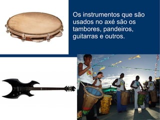 Os instrumentos que são usados no axé são os tambores, pandeiros, guitarras e outros. 