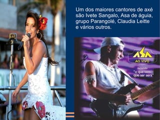 Um dos maiores cantores de axé são Ivete Sangalo, Asa de águia, grupo Parangolé, Claudia Leitte e vários outros. 