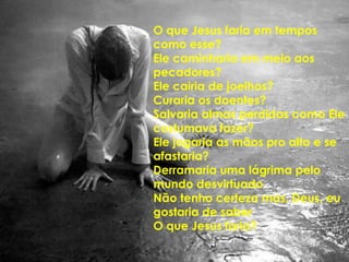 O que Jesus faria em tempos como esse?Ele caminharia em meio aos pecadores?Ele cairia de joelhos?Curaria os doentes?Salvaria almas perdidas como Ele costumava fazer?Ele jogaria as mãos pro alto e se afastaria?Derramaria uma lágrima pelo mundo desvirtuadoNão tenho certeza mas, Deus, eu gostaria de saberO que Jesus faria?