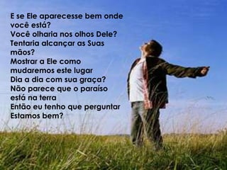 E se Ele aparecesse bem onde você está?Você olharia nos olhos Dele?Tentaria alcançar as Suas mãos?Mostrar a Ele como mudaremos este lugarDia a dia com sua graça?Não parece que o paraíso está na terraEntão eu tenho que perguntarEstamos bem?