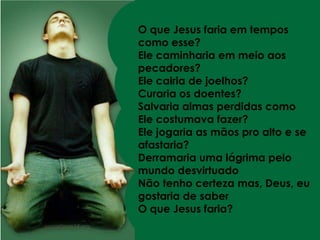 O que Jesus faria em tempos como esse?Ele caminharia em meio aos pecadores?Ele cairia de joelhos?Curaria os doentes?Salvaria almas perdidas como Ele costumava fazer?Ele jogaria as mãos pro alto e se afastaria?Derramaria uma lágrima pelo mundo desvirtuadoNão tenho certeza mas, Deus, eu gostaria de saberO que Jesus faria?