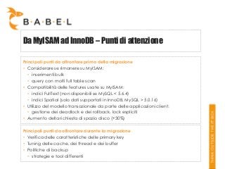 Da MyISAM ad InnoDB – Punti di attenzione
Principali punti da affrontare prima della migrazione
• Considerare se rimanere su MyISAM:
• inserimenti bulk
• query con molti full table scan
• Compatibilità delle features usate su MyISAM:
• indici FullText (non disponibili se MySQL < 5.6.4)
• indici Spatial (solo dati supportati in InnoDB, MySQL > 5.0.16)
• Utilizzo del modello transazionale da parte delle applicazioni client:
• gestione dei deadlock e dei rollback, lock espliciti
• Aumento della richiesta di spazio disco (+30%)
Principali punti da affrontare durante la migrazione
• Verifica delle caratteristiche delle primary key
• Tuning delle cache, dei thread e dei buffer
• Politiche di backup
• strategie e tool differenti

 