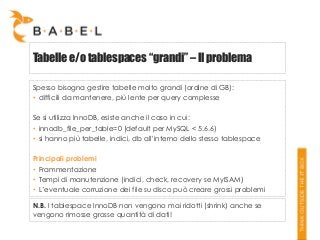 Tabelle e/o tablespaces “grandi” – Il problema
Spesso bisogna gestire tabelle molto grandi (ordine di GB):
• difficili da mantenere, più lente per query complesse
Se si utilizza InnoDB, esiste anche il caso in cui:
• innodb_file_per_table=0 (default per MySQL < 5.6.6)
• si hanno più tabelle, indici, db all’interno dello stesso tablespace
Principali problemi
• Frammentazione
• Tempi di manutenzione (indici, check, recovery se MyISAM)
• L’eventuale corruzione dei file su disco può creare grossi problemi

N.B. I tablespace InnoDB non vengono mai ridotti (shrink) anche se
vengono rimosse grosse quantità di dati!

 