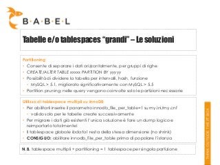 Tabelle e/o tablespaces “grandi” – Le soluzioni
Partitioning
• Consente di separare i dati orizzontalmente, per gruppi di righe
• CREATE/ALTER TABLE xxxxx PARTITION BY yyyyy
• Possibilità di dividere la tabella per intervalli, hash, funzione
• MySQL > 5.1, migliorato significativamente con MySQL > 5.5
• Partition pruning: nelle query vengono coinvolte solo le partizioni necessarie
Utilizzo di tablespace multipli su InnoDB
• Per abilitarli inserire il parametro innodb_file_per_table=1 su my.ini/my.cnf
• valido solo per le tabelle create successivamente
• Per migrare i dati già esistenti l’unica soluzione è fare un dump logico e
reimportarlo totalmente!
• Il tablespace globale ibdata1 resta della stessa dimensione (no shrink)
• CONSIGLIO: abilitare innodb_file_per_table prima di popolare l’istanza
N.B. tablespace multipli + partitioning = 1 tablespace per singola partizione

 