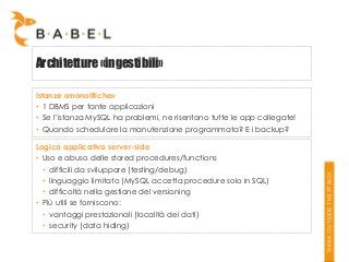 Architetture «ingestibili»
Istanze «monolitiche»
• 1 DBMS per tante applicazioni
• Se l’istanza MySQL ha problemi, ne risentono tutte le app collegate!
• Quando schedulare la manutenzione programmata? E i backup?
Logica applicativa server-side
• Uso e abuso delle stored procedures/functions
• difficili da sviluppare (testing/debug)
• linguaggio limitato (MySQL accetta procedure solo in SQL)
• difficoltà nella gestione del versioning
• Più utili se forniscono:
• vantaggi prestazionali (località dei dati)
• security (data hiding)

 