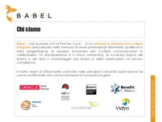 Chi siamo
Babel - una business unit di Par-Tec S.p.A. - è un software & infrastructure system
integrator specializzato nella fornitura di servizi professionali altamente qualificati e
nella progettazione di soluzioni innovative per l’unified communication &
collaboration, la virtualizzazione e il cloud computing, la sicurezza logica dei
sistemi e dei dati, il monitoraggio dei sistemi e delle applicazioni, la privacy
compliance.
Il nostro team è attivamente coinvolto nelle principali comunità open-source sia
come contributore che come mantainer di numerosi progetti.

 