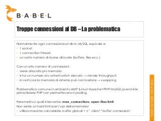 Troppe connessioni al DB – La problematica
Normalmente ogni connessione al db in MySQL equivale a:
• 1 socket
• 1 connection thread
• un certo numero di risorse allocate (buffers, files ecc.)
Con un alto numero di connessioni:
• viene allocata più memoria
• si ha un numero di context switch elevato → minore throughput!
• in certi casi la memoria di sistema può non bastare → swapping

Problematica comune in ambienti LAMP (Linux+Apache+PHP+MySQL) perché le
prime librerie PHP non permettevano il pooling.
Parametri sui quali intervenire: max_connections, open-files-limit
Non esiste un hard limit per l’uso della memoria!
• utilizzo massimo calcolabile: buffer globali + n°client * buffer connessioni

 