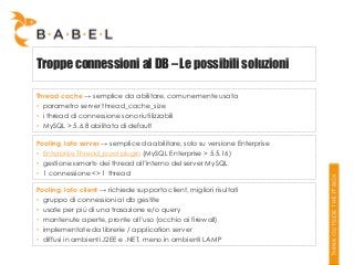 Troppe connessioni al DB – Le possibili soluzioni
Thread cache → semplice da abilitare, comunemente usata
• parametro server thread_cache_size
• i thread di connessione sono riutilizzabili
• MySQL > 5.6.8 abilitata di default
Pooling, lato server → semplice da abilitare, solo su versione Enterprise
• Enterprise Thread_pool plugin (MySQL Enterprise > 5.5.16)
• gestione «smart» dei thread all’interno del server MySQL
• 1 connessione <> 1 thread
Pooling, lato client → richiede supporto client, migliori risultati
• gruppo di connessioni al db gestite
• usate per più di una trasazione e/o query
• mantenute aperte, pronte all’uso (occhio ai firewall)
• implementate da librerie / application server
• diffusi in ambienti J2EE e .NET, meno in ambienti LAMP

 