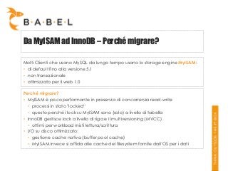 Da MyISAM ad InnoDB – Perché migrare?
Molti Clienti che usano MySQL da lungo tempo usano lo storage engine MyISAM:
• di default fino alla versione 5.1
• non transazionale
• ottimizzato per il web 1.0
Perché migrare?
• MyISAM è poco performante in presenza di concorrenza read-write
• processi in stato "locked“
• questo perché i lock su MyISAM sono (solo) a livello di tabella
• InnoDB gestisce lock a livello di riga e il multiversioning (MVCC)
• ottimi per workload misti lettura/scrittura
• I/O su disco ottimizzato:
• gestione cache nativa (buffer pool cache)
• MyISAM invece si affida alle cache del filesystem fornite dall’OS per i dati

 