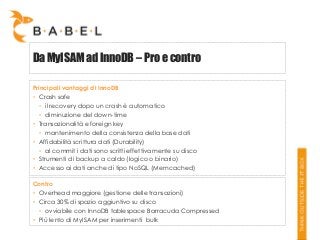 Da MyISAM ad InnoDB – Pro e contro
Principali vantaggi di InnoDB
• Crash safe
• il recovery dopo un crash è automatico
• diminuzione del down-time
• Transazionalità e foreign key
• mantenimento della consistenza della base dati
• Affidabilità scrittura dati (Durability)
• al commit i dati sono scritti effettivamente su disco
• Strumenti di backup a caldo (logico o binario)
• Accesso ai dati anche di tipo NoSQL (Memcached)
Contro
• Overhead maggiore (gestione delle transazioni)
• Circa 30% di spazio aggiuntivo su disco
• ovviabile con InnoDB tablespace Barracuda Compressed
• Più lento di MyISAM per inserimenti bulk

 