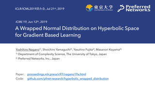 A Wrapped Normal Distribution on Hyperbolic Space
for Gradient Based Learning
ICML’19, Jun 12th, 2019
Yoshihiro Nagano1), Shoichiro Yamaguchi2), Yasuhiro Fujita2), Masanori Koyama2)
1) Department of Complexity Science, The University of Tokyo, Japan
2) Preferred Networks, Inc., Japan
Paper: proceedings.mlr.press/v97/nagano19a.html
Code: github.com/pfnet-research/hyperbolic_wrapped_distribution
ICLR/ICML2019 , Jul 21st, 2019
 