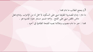 3)‫جمدا‬ ‫دام‬ ‫ما‬ ‫الطالب‬ ‫ينجح‬.
‫دام‬ ‫ما‬( :‫ما‬)‫اب‬‫ر‬‫اإلع‬ ‫من‬ ‫له‬ ‫حمل‬ ‫ال‬ ‫السكون‬ ‫على‬ ‫مبين‬ ‫الظرفية‬ ‫ية‬‫ر‬‫املصد‬,(‫دام‬)‫فعل‬
‫الفتح‬ ‫على‬ ‫مبين‬ ‫ناقص‬ ‫ماض‬.‫ه‬ ‫تقديره‬ ‫ا‬‫ز‬‫ا‬‫و‬‫ج‬ ‫مسترت‬ ‫يمري‬ ‫امسه‬‫و‬‫و‬.
‫جمدا‬:‫آخره‬ ‫يف‬ ‫الظاهرة‬ ‫الفتحة‬ ‫نصبه‬ ‫وعالمة‬ ‫منصوب‬ ‫دام‬ ‫ما‬ ‫خرب‬.
 