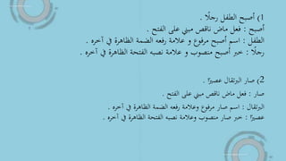1)‫ا‬‫رجال‬ ‫الطفل‬ ‫أصبح‬.
‫أصبح‬:‫الفتح‬ ‫على‬ ‫مبين‬ ‫ناقص‬ ‫ماض‬ ‫فعل‬.
‫الطفل‬:‫آخره‬ ‫يف‬ ‫الظاهرة‬ ‫الضمة‬ ‫رفعه‬ ‫عالمة‬ ‫و‬ ‫مرفوع‬ ‫أصبح‬ ‫اسم‬.
‫ا‬‫رجال‬:‫آخره‬ ‫يف‬ ‫الظاهرة‬ ‫الفتحة‬ ‫نصبه‬ ‫عالمة‬ ‫و‬ ‫منصوب‬ ‫أصبح‬ ‫خرب‬.
2)‫ا‬‫ا‬‫عصري‬ ‫تقال‬‫رب‬‫ال‬ ‫صار‬.
‫صار‬:‫الفتح‬ ‫على‬ ‫مبين‬ ‫ناقص‬ ‫ماض‬ ‫فعل‬.
‫تقال‬‫رب‬‫ال‬:‫آخره‬ ‫يف‬ ‫الظاهرة‬ ‫الضمة‬ ‫رفعه‬ ‫وعالمة‬ ‫مرفوع‬ ‫صار‬ ‫اسم‬.
‫ا‬‫ا‬‫عصري‬:‫آخره‬ ‫يف‬ ‫الظاهرة‬ ‫الفتحة‬ ‫نصبه‬ ‫وعالمة‬ ‫منصوب‬ ‫صار‬ ‫خرب‬.
 