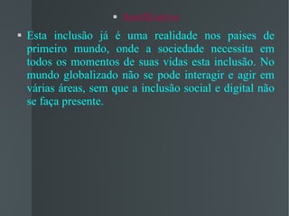Justificativa Esta inclusão já é uma realidade nos paises de primeiro mundo, onde a sociedade necessita em todos os momentos de suas vidas esta inclusão. No mundo globalizado não se pode interagir e agir em várias áreas, sem que a inclusão social e digital não se faça presente. 