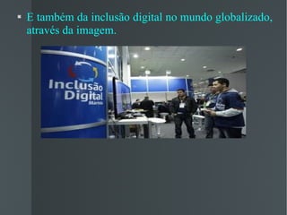 E também da inclusão digital no mundo globalizado, através da imagem. 
