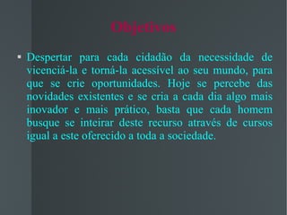 Objetivos Despertar para cada cidadão da necessidade de vicenciá-la e torná-la acessível ao seu mundo, para que se crie oportunidades. Hoje se percebe das novidades existentes e se cria a cada dia algo mais inovador e mais prático, basta que cada homem busque se inteirar deste recurso através de cursos igual a este oferecido a toda a sociedade. 