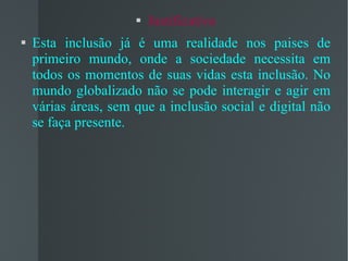Justificativa Esta inclusão já é uma realidade nos paises de primeiro mundo, onde a sociedade necessita em todos os momentos de suas vidas esta inclusão. No mundo globalizado não se pode interagir e agir em várias áreas, sem que a inclusão social e digital não se faça presente. 