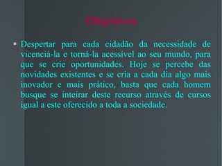 Objetivos Despertar para cada cidadão da necessidade de vicenciá-la e torná-la acessível ao seu mundo, para que se crie oportunidades. Hoje se percebe das novidades existentes e se cria a cada dia algo mais inovador e mais prático, basta que cada homem busque se inteirar deste recurso através de cursos igual a este oferecido a toda a sociedade. 