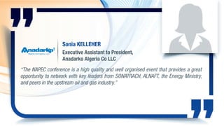 Sonia KELLEHER
Executive Assistant to President,
Anadarko Algeria Co LLC
“The NAPEC conference is a high quality and well organised event that provides a great
opportunity to network with key leaders from SONATRACH, ALNAFT, the Energy Ministry,
and peers in the upstream oil and gas industry.”
 