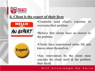 ii. Client is the expert of their lives
•Counselor used client’s expertise to
overcome their problem.
•Believe that clients have an answer to
the problem.
•Clients have experienced entire life and
knows about themselves.
•Any intervention by the client must
consider the client itself & the problem
their faced.
 