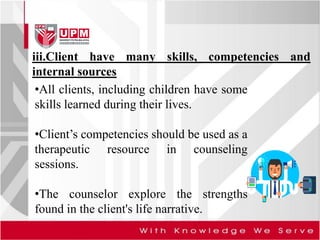 iii.Client have many skills, competencies and
internal sources
•All clients, including children have some
skills learned during their lives.
•Client’s competencies should be used as a
therapeutic resource in counseling
sessions.
•The counselor explore the strengths
found in the client's life narrative.
 