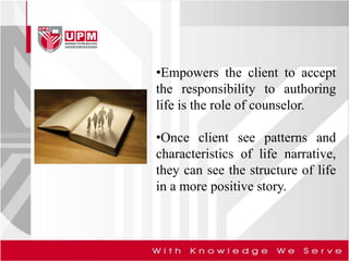 •Empowers the client to accept
the responsibility to authoring
life is the role of counselor.
•Once client see patterns and
characteristics of life narrative,
they can see the structure of life
in a more positive story.
 
