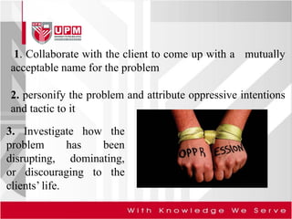 1. Collaborate with the client to come up with a mutually
acceptable name for the problem
2. personify the problem and attribute oppressive intentions
and tactic to it
3. Investigate how the
problem has been
disrupting, dominating,
or discouraging to the
clients’ life.
 
