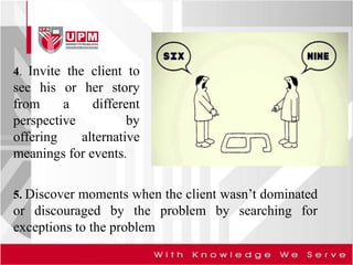 4. Invite the client to
see his or her story
from a different
perspective by
offering alternative
meanings for events.
5. Discover moments when the client wasn’t dominated
or discouraged by the problem by searching for
exceptions to the problem
 