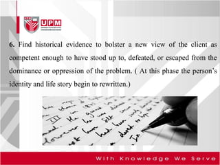 6. Find historical evidence to bolster a new view of the client as
competent enough to have stood up to, defeated, or escaped from the
dominance or oppression of the problem. ( At this phase the person’s
identity and life story begin to rewritten.)
 
