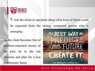 7. Ask the client to speculate about what kind of future could
be expected from the strong, competent person who is
emerging.
As the client becomes free of
problem-saturated stories of
the past, he or she can
envision and plan for a less
problematic future
 