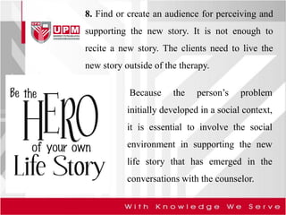 8. Find or create an audience for perceiving and
supporting the new story. It is not enough to
recite a new story. The clients need to live the
new story outside of the therapy.
Because the person’s problem
initially developed in a social context,
it is essential to involve the social
environment in supporting the new
life story that has emerged in the
conversations with the counselor.
 