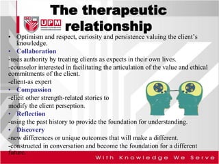 The therapeutic
relationship
• Optimism and respect, curiosity and persistence valuing the client’s
knowledge.
• Collaboration
-uses authority by treating clients as expects in their own lives.
-counselor interested in facilitating the articulation of the value and ethical
commitments of the client.
-client-as expert
• Compassion
-elicit other strength-related stories to
modify the client perseption.
• Reflection
-using the past history to provide the foundation for understanding.
• Discovery
-new differences or unique outcomes that will make a different.
-constructed in conversation and become the foundation for a different
future.
 