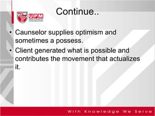 Continue..
• Caunselor supplies optimism and
sometimes a possess.
• Client generated what is possible and
contributes the movement that actualizes
it.
 