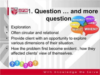1. Question … and more
question
• Exploration
• Often circular and relational
• Provide client with an opportunity to explore
various dimensions of their situation.
• How the problem first become evident , how they
affected clients’ view of themselves.
 