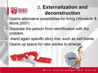 2. Externalization and
deconstruction
• Opens alternative possibilities for living (Winslede &
Monk,2007)
• Separate the person from identification with the
problem.
• stand again specific story line, such as self blame
• Opens up space for new stories to emerge.
 