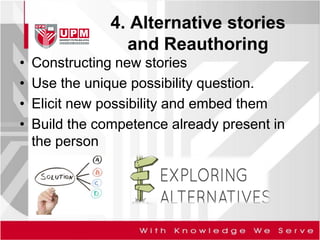 4. Alternative stories
and Reauthoring
• Constructing new stories
• Use the unique possibility question.
• Elicit new possibility and embed them
• Build the competence already present in
the person
 