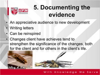 5. Documenting the
evidence
• An appreciative audience to new development
• Writing letters
• Can be reinspired
• Changes client have achieves tend to
strengthen the significance of the changes, both
for the client and for others in the client’s life.
 