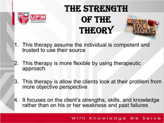 The STRENGTH
of the
theory
1. This therapy assume the individual is competent and
trusted to use their source
2. This therapy is more flexible by using therapeutic
approach
3. This therapy is allow the clients look at their problem from
more objective perspective
4. It focuses on the client’s strengths, skills, and knowledge
rather than on his or her weakness and past failures
 