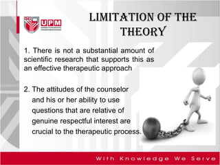 LIMITATION of the
theory
1. There is not a substantial amount of
scientific research that supports this as
an effective therapeutic approach
2. The attitudes of the counselor
and his or her ability to use
questions that are relative of
genuine respectful interest are
crucial to the therapeutic process.
 