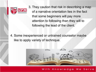 4. Some inexperienced or untrained counselor maybe
like to apply variety of technique.
3. They caution that risk in describing a map
of a narrative orientation lies in the fact
that some beginners will pay more
attention to following than they will to
following the lead of the client.
 