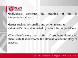 •Individuals construct the meaning of life in
interpretative story.
•Issues such as personality and action means an
individual's life is dominated by stories full of problems.
•The client’s story that is full of problems dominated
client’s life that overcome the alternative and the story of
success.
 