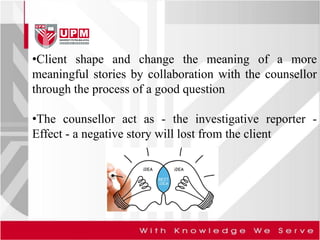 •Client shape and change the meaning of a more
meaningful stories by collaboration with the counsellor
through the process of a good question
•The counsellor act as - the investigative reporter -
Effect - a negative story will lost from the client
 