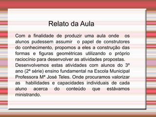 Relato da Aula
Com a finalidade de produzir uma aula onde os
alunos pudessem assumir o papel de construtores
do conhecimento, propomos a eles a construção das
formas e figuras geométricas utilizando o próprio
raciocínio para desenvolver as atividades propostas.
Desenvolvemos estas atividades com alunos do 3º
ano (2ª série) ensino fundamental na Escola Municipal
Professora Mª José Teles. Onde procuramos valorizar
as habilidades e capacidades individuais de cada
aluno acerca do conteúdo que estávamos
ministrando.
 