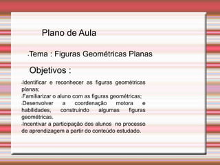 Plano de Aula
•Tema : Figuras Geométricas Planas
•Identificar e reconhecer as figuras geométricas
planas;
•Familiarizar o aluno com as figuras geométricas;
•Desenvolver a coordenação motora e
habilidades, construindo algumas figuras
geométricas.
•Incentivar a participação dos alunos no processo
de aprendizagem a partir do conteúdo estudado.
Objetivos :
 