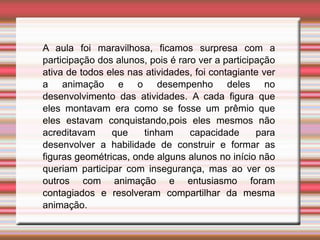 A aula foi maravilhosa, ficamos surpresa com a
participação dos alunos, pois é raro ver a participação
ativa de todos eles nas atividades, foi contagiante ver
a animação e o desempenho deles no
desenvolvimento das atividades. A cada figura que
eles montavam era como se fosse um prêmio que
eles estavam conquistando,pois eles mesmos não
acreditavam que tinham capacidade para
desenvolver a habilidade de construir e formar as
figuras geométricas, onde alguns alunos no início não
queriam participar com insegurança, mas ao ver os
outros com animação e entusiasmo foram
contagiados e resolveram compartilhar da mesma
animação.
 