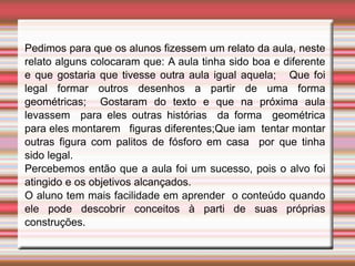 Pedimos para que os alunos fizessem um relato da aula, neste
relato alguns colocaram que: A aula tinha sido boa e diferente
e que gostaria que tivesse outra aula igual aquela; Que foi
legal formar outros desenhos a partir de uma forma
geométricas; Gostaram do texto e que na próxima aula
levassem para eles outras histórias da forma geométrica
para eles montarem figuras diferentes;Que iam tentar montar
outras figura com palitos de fósforo em casa por que tinha
sido legal.
Percebemos então que a aula foi um sucesso, pois o alvo foi
atingido e os objetivos alcançados.
O aluno tem mais facilidade em aprender o conteúdo quando
ele pode descobrir conceitos à parti de suas próprias
construções.
 