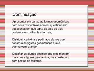 •Apresentar em cartaz as formas geométricas
com seus respectivos nomes, questionando
aos alunos em que parte da sala de aula
podemos encontrar tais formas;
•Distribuir cartolina e pedir aos alunos que
construa as figuras geométricas que o
poema vem citando;
•Desafiar os alunos pedindo que eles montem
mais duas figuras geométrica, mas desta vez
com palitos de fósforos.
Continuação:
 