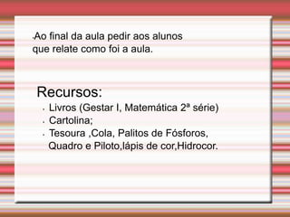 •Ao final da aula pedir aos alunos
que relate como foi a aula.
Recursos:
• Livros (Gestar I, Matemática 2ª série)
• Cartolina;
• Tesoura ,Cola, Palitos de Fósforos,
Quadro e Piloto,lápis de cor,Hidrocor.
 